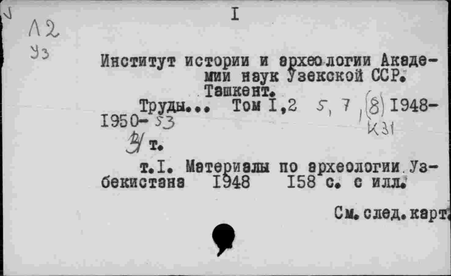 ﻿Институт истории и археологии Академии наук Узекской ССР» Ташкент»	z <
Труды... Том 1,2 У, 7 . 3 1948-
1950-.3	'Ці
т.1. Материалы по археологии Узбекистана 1948	158 с. с илл.'
См. след. карф